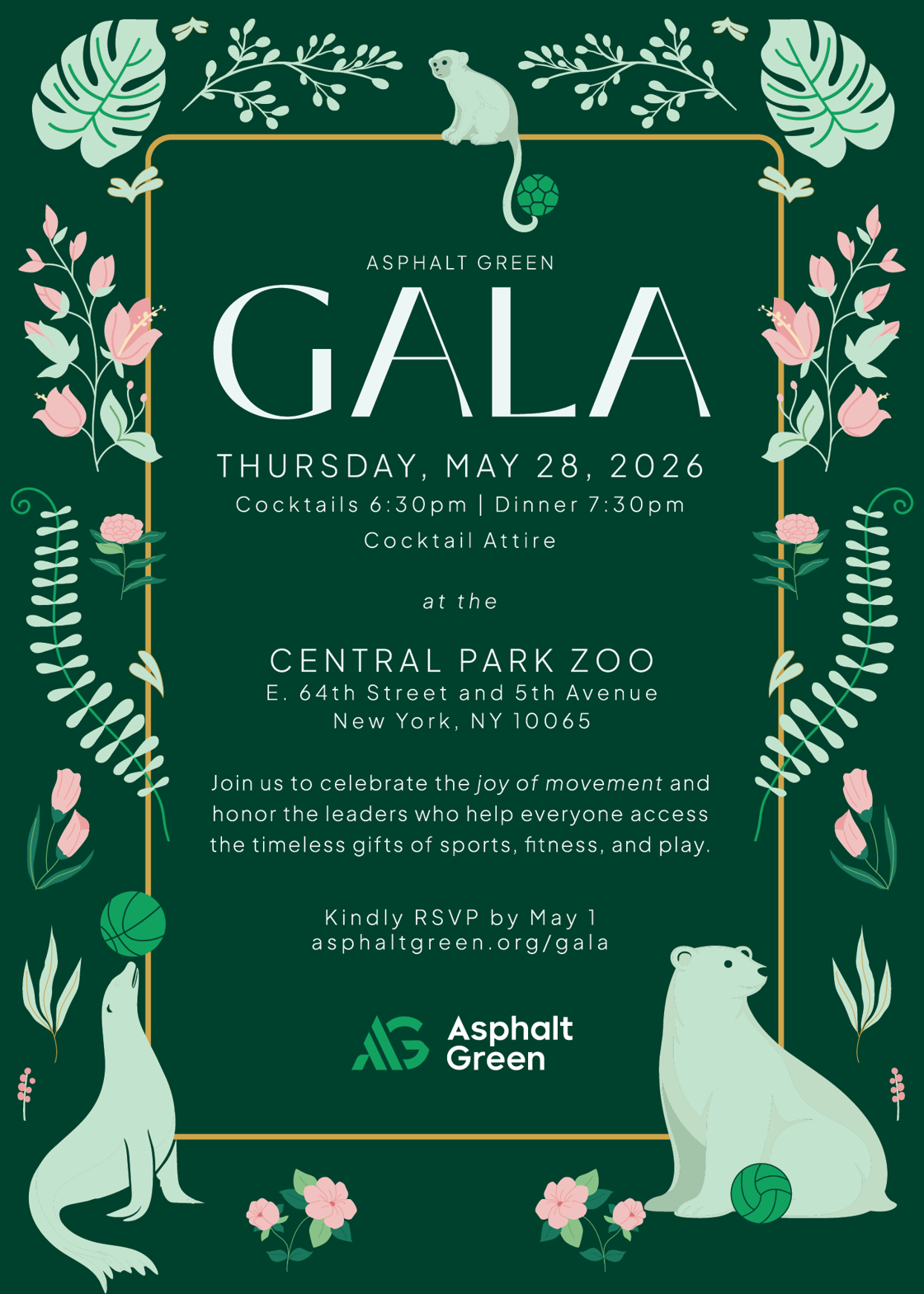 Asphalt Green Gala. Thursday, May 28, 2026 at the Central Park Zoo, East 64th Street and 5th Avenue, New York, NY 10065. Cocktails 6:30pm - 7:30pm. Dinner 7:30pm. Cocktail attire. Join us to celebrate the joy of movement and honor the leaders who help everyone access the timeless gifts of sports, fitness, and play. Kindly RSVP by May 1 at asphaltgreen.org/gala.